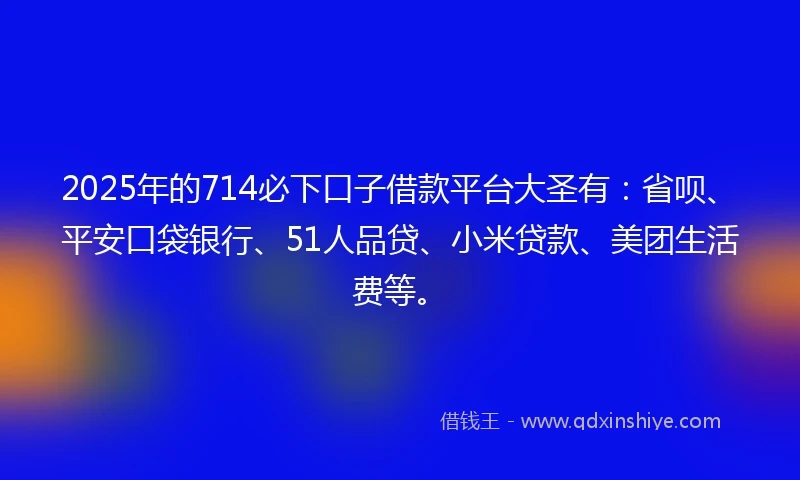 2025年的714必下口子借款平台大圣有：省呗、平安口袋银行、51人品贷、小米贷款、美团生活费等。