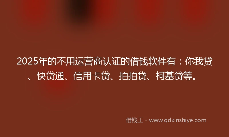 2025年的不用运营商认证的借钱软件有：你我贷、快贷通、信用卡贷、拍拍贷、柯基贷等。