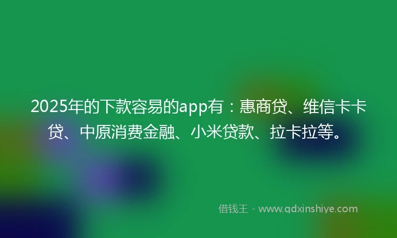 2025年的下款容易的app有：惠商贷、维信卡卡贷、中原消费金融、小米贷款、拉卡拉等。