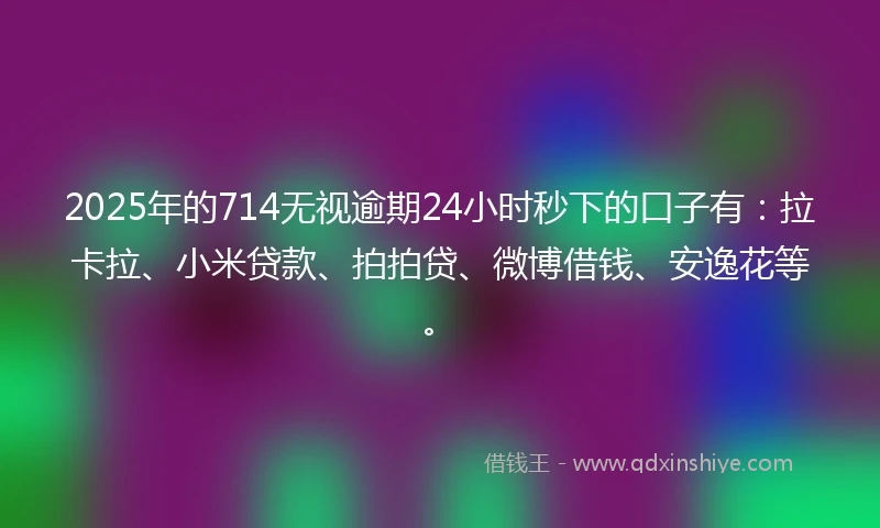 2025年的714无视逾期24小时秒下的口子有：拉卡拉、小米贷款、拍拍贷、微博借钱、安逸花等。