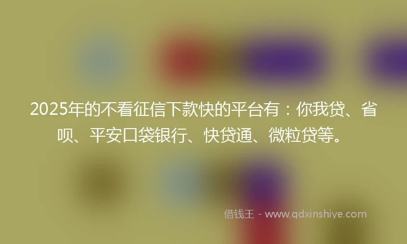 2025年的不看征信下款快的平台有：你我贷、省呗、平安口袋银行、快贷通、微粒贷等。