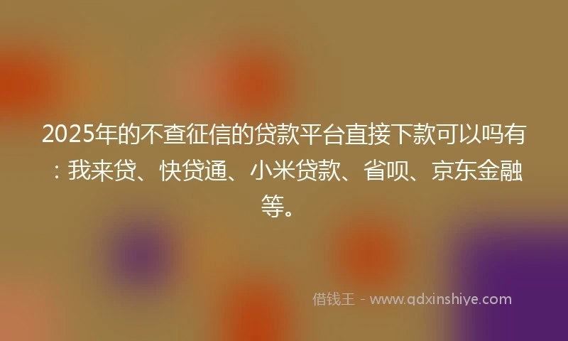 2025年的不查征信的贷款平台直接下款可以吗有：我来贷、快贷通、小米贷款、省呗、京东金融等。
