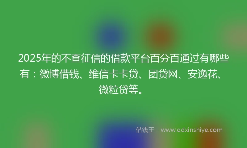 2025年的不查征信的借款平台百分百通过有哪些有：微博借钱、维信卡卡贷、团贷网、安逸花、微粒贷等。
