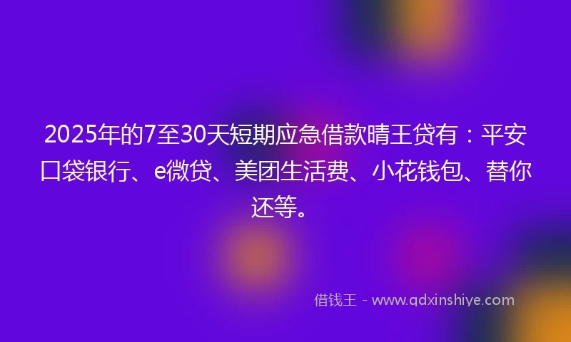 2025年的7至30天短期应急借款晴王贷有：平安口袋银行、e微贷、美团生活费、小花钱包、替你还等。