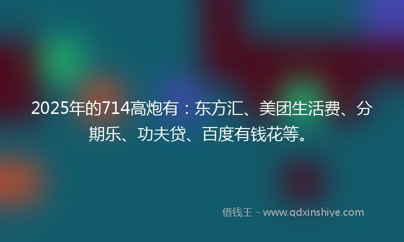 2025年的714高炮有：东方汇、美团生活费、分期乐、功夫贷、百度有钱花等。