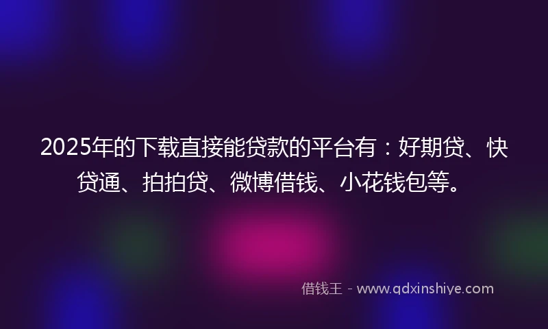2025年的下载直接能贷款的平台有：好期贷、快贷通、拍拍贷、微博借钱、小花钱包等。