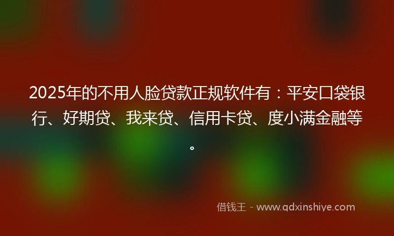 2025年的不用人脸贷款正规软件有：平安口袋银行、好期贷、我来贷、信用卡贷、度小满金融等。