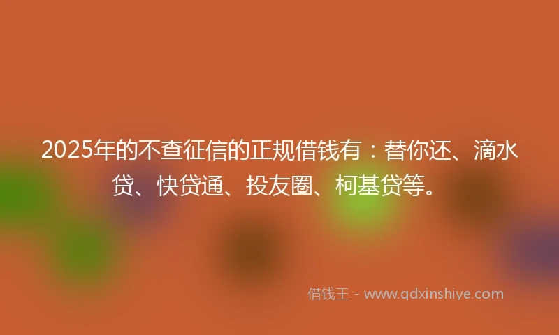 2025年的不查征信的正规借钱有：替你还、滴水贷、快贷通、投友圈、柯基贷等。