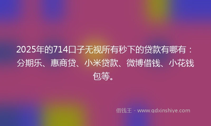 2025年的714口子无视所有秒下的贷款有哪有：分期乐、惠商贷、小米贷款、微博借钱、小花钱包等。