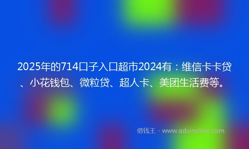2025年的714口子入口超市2024有：维信卡卡贷、小花钱包、微粒贷、超人卡、美团生活费等。