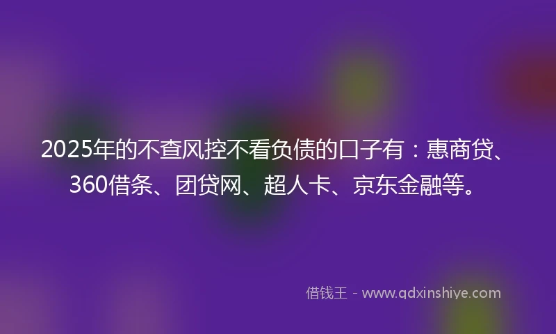 2025年的不查风控不看负债的口子有：惠商贷、360借条、团贷网、超人卡、京东金融等。