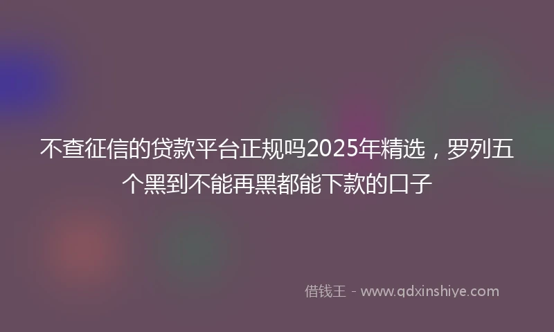 不查征信的贷款平台正规吗2025年精选，罗列五个黑到不能再黑都能下款的口子