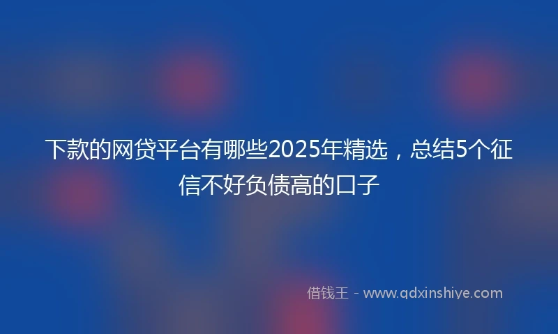 下款的网贷平台有哪些2025年精选，总结5个征信不好负债高的口子