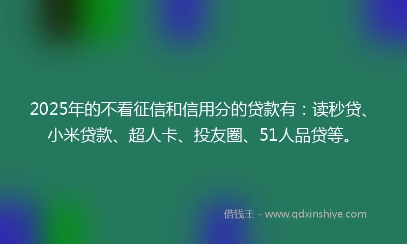 2025年的不看征信和信用分的贷款有：读秒贷、小米贷款、超人卡、投友圈、51人品贷等。