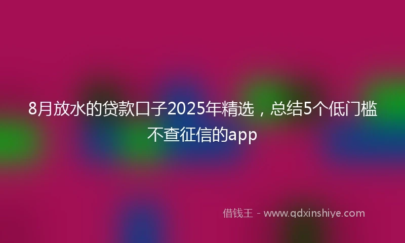 8月放水的贷款口子2025年精选，总结5个低门槛不查征信的app