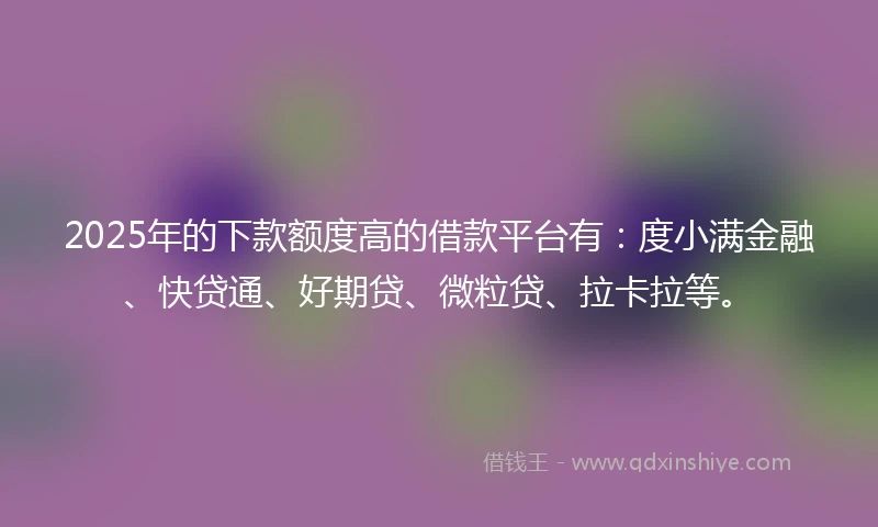 2025年的下款额度高的借款平台有：度小满金融、快贷通、好期贷、微粒贷、拉卡拉等。