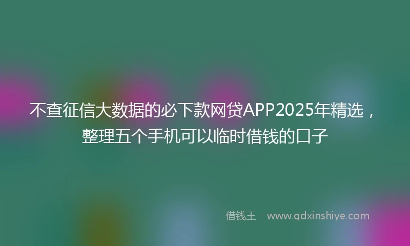 不查征信大数据的必下款网贷APP2025年精选，整理五个手机可以临时借钱的口子