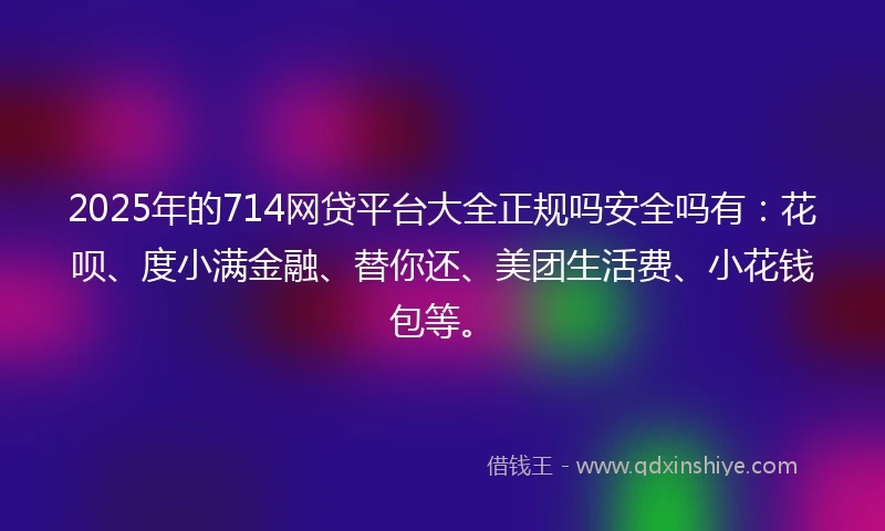 2025年的714网贷平台大全正规吗安全吗有：花呗、度小满金融、替你还、美团生活费、小花钱包等。