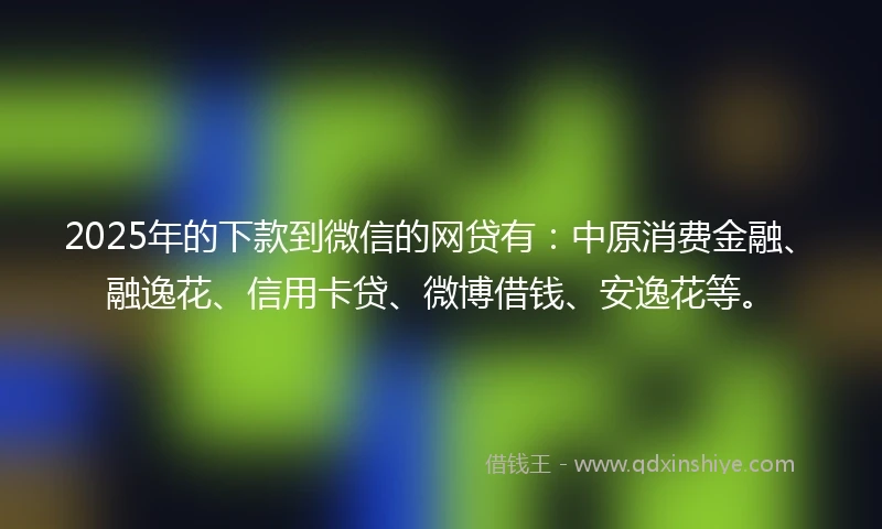 2025年的下款到微信的网贷有：中原消费金融、融逸花、信用卡贷、微博借钱、安逸花等。