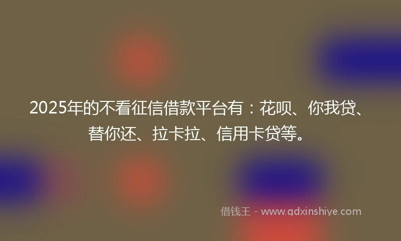 2025年的不看征信借款平台有：花呗、你我贷、替你还、拉卡拉、信用卡贷等。