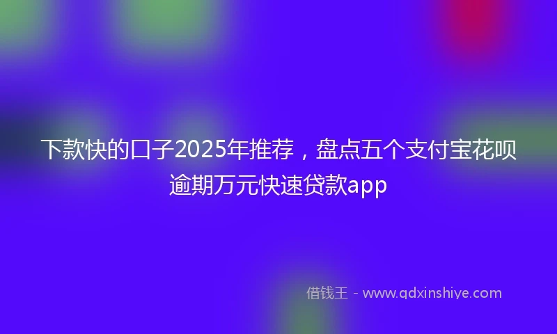 下款快的口子2025年推荐，盘点五个支付宝花呗逾期万元快速贷款app