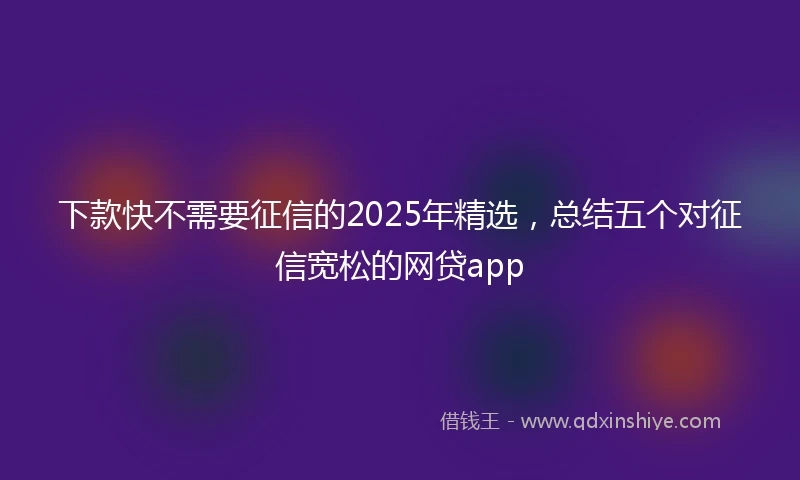 下款快不需要征信的2025年精选，总结五个对征信宽松的网贷app