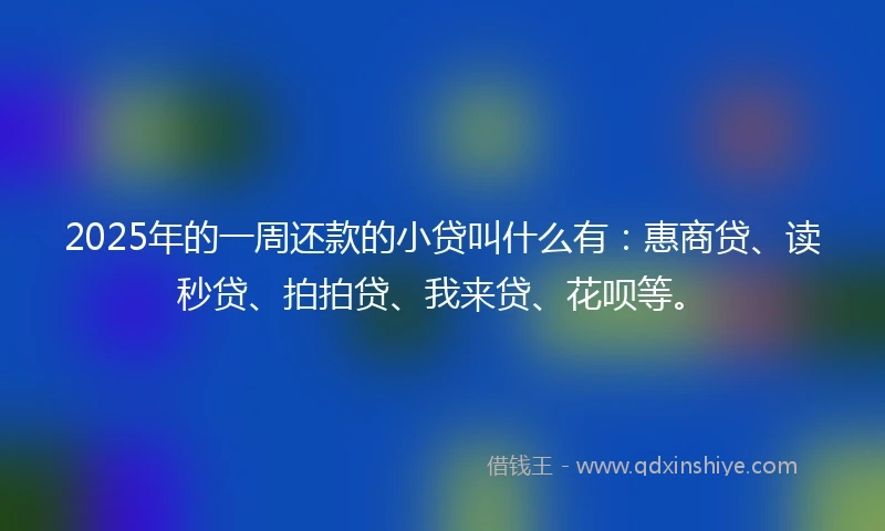 2025年的一周还款的小贷叫什么有：惠商贷、读秒贷、拍拍贷、我来贷、花呗等。