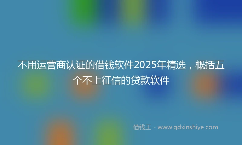不用运营商认证的借钱软件2025年精选，概括五个不上征信的贷款软件