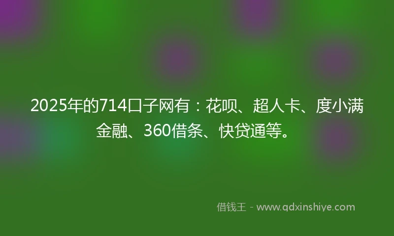 2025年的714口子网有：花呗、超人卡、度小满金融、360借条、快贷通等。