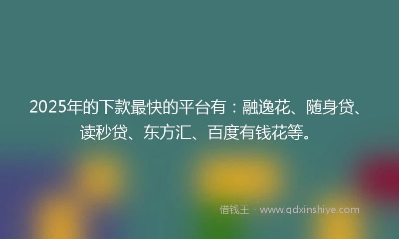 2025年的下款最快的平台有：融逸花、随身贷、读秒贷、东方汇、百度有钱花等。