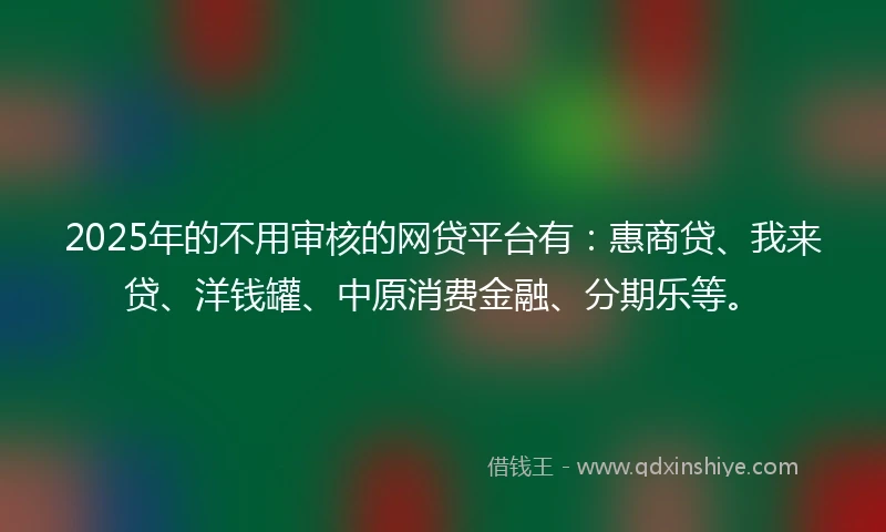 2025年的不用审核的网贷平台有：惠商贷、我来贷、洋钱罐、中原消费金融、分期乐等。