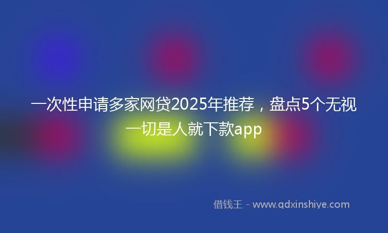 一次性申请多家网贷2025年推荐，盘点5个无视一切是人就下款app