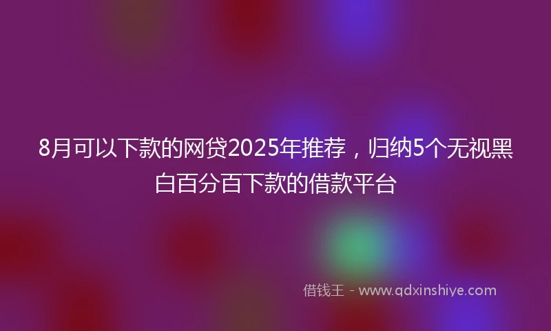 8月可以下款的网贷2025年推荐，归纳5个无视黑白百分百下款的借款平台