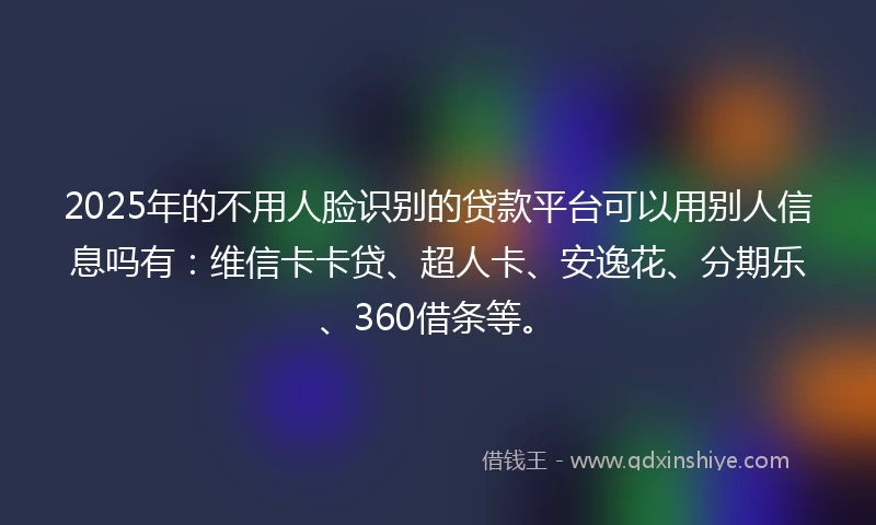 2025年的不用人脸识别的贷款平台可以用别人信息吗有：维信卡卡贷、超人卡、安逸花、分期乐、360借条等。