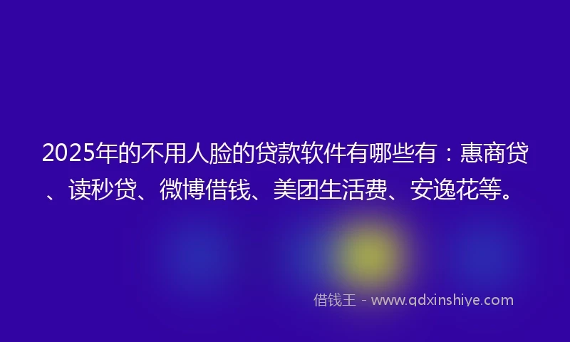 2025年的不用人脸的贷款软件有哪些有：惠商贷、读秒贷、微博借钱、美团生活费、安逸花等。