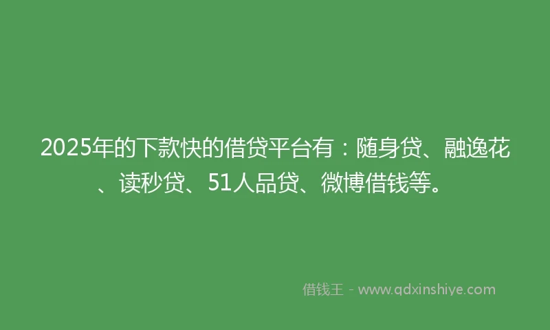 2025年的下款快的借贷平台有：随身贷、融逸花、读秒贷、51人品贷、微博借钱等。