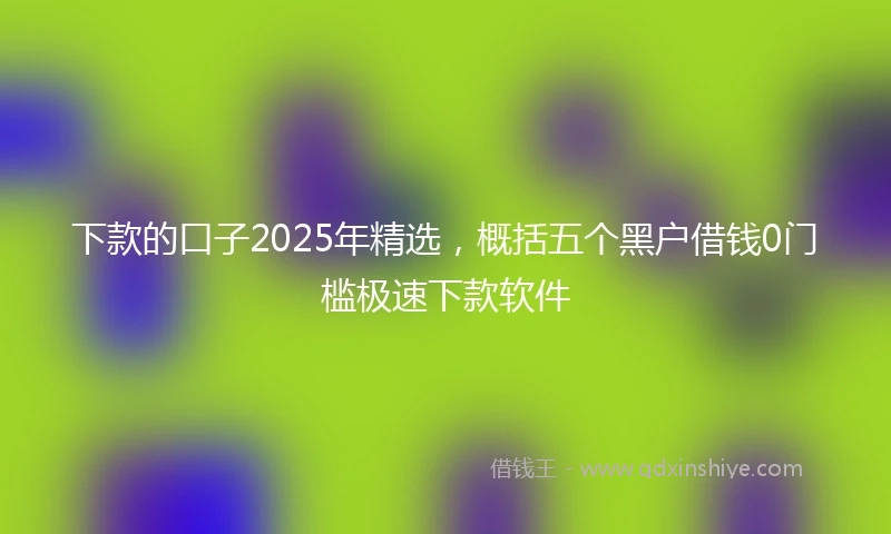 下款的口子2025年精选,概括五个黑户借钱0门槛极速下款软件