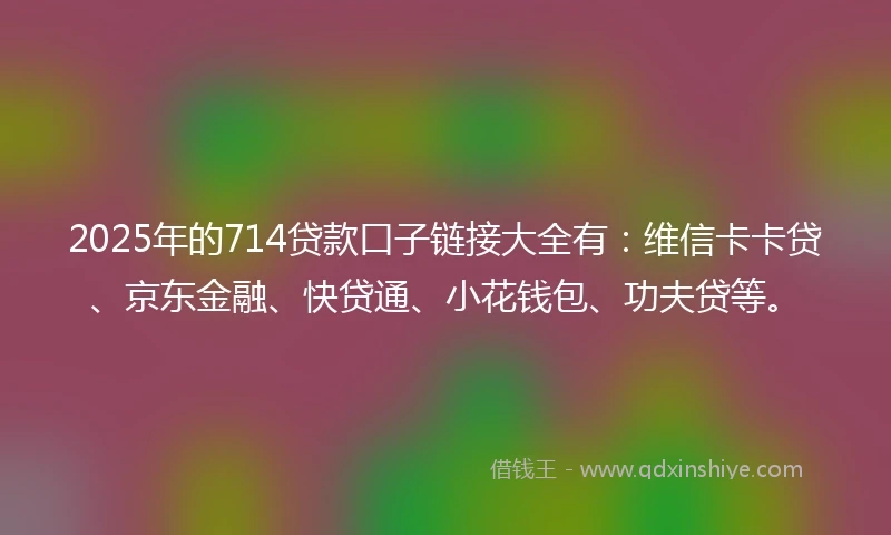 2025年的714贷款口子链接大全有：维信卡卡贷、京东金融、快贷通、小花钱包、功夫贷等。