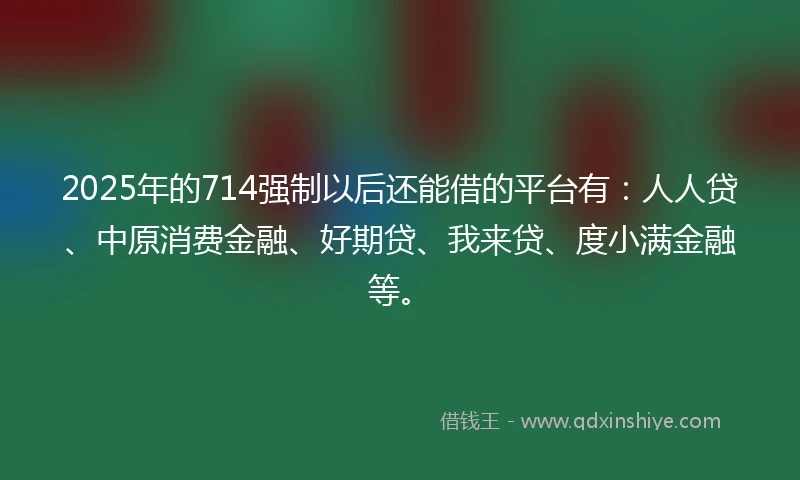 2025年的714强制以后还能借的平台有：人人贷、中原消费金融、好期贷、我来贷、度小满金融等。