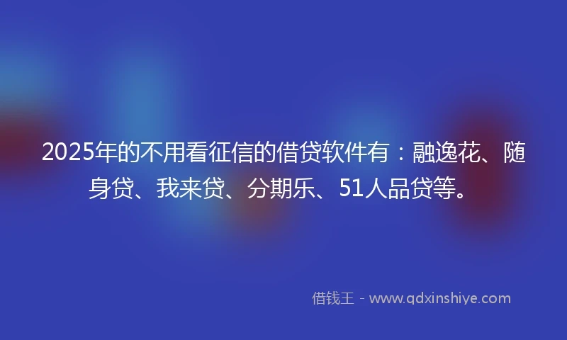 2025年的不用看征信的借贷软件有：融逸花、随身贷、我来贷、分期乐、51人品贷等。