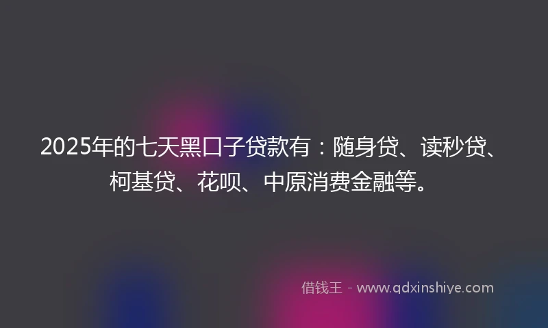 2025年的七天黑口子贷款有：随身贷、读秒贷、柯基贷、花呗、中原消费金融等。