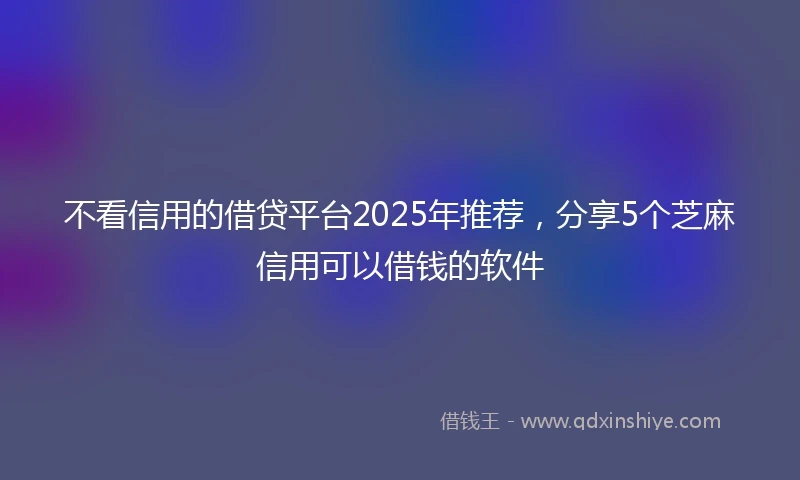 不看信用的借贷平台2025年推荐，分享5个芝麻信用可以借钱的软件