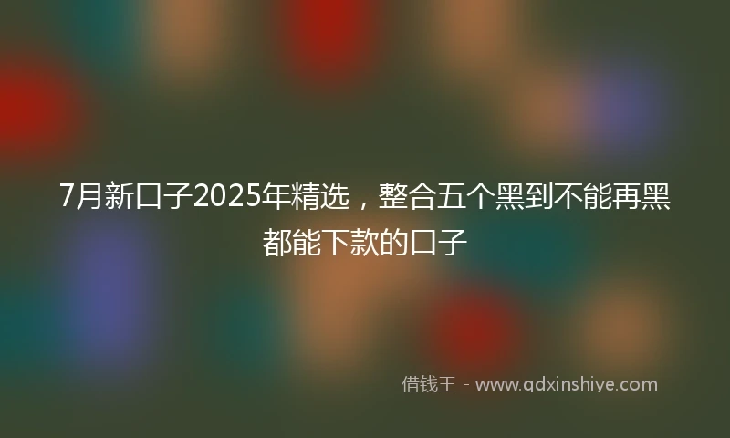 7月新口子2025年精选，整合五个黑到不能再黑都能下款的口子