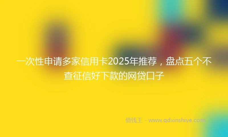 一次性申请多家信用卡2025年推荐，盘点五个不查征信好下款的网贷口子