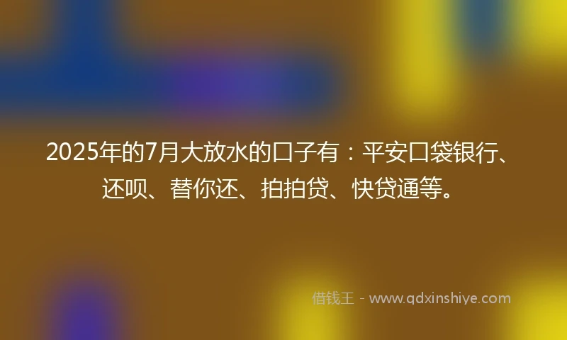 2025年的7月大放水的口子有：平安口袋银行、还呗、替你还、拍拍贷、快贷通等。