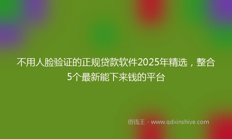 不用人脸验证的正规贷款软件2025年精选，整合5个最新能下来钱的平台