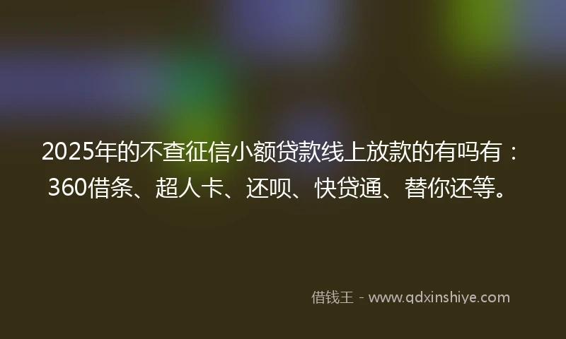 2025年的不查征信小额贷款线上放款的有吗有：360借条、超人卡、还呗、快贷通、替你还等。