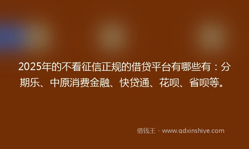 2025年的不看征信正规的借贷平台有哪些有：分期乐、中原消费金融、快贷通、花呗、省呗等。