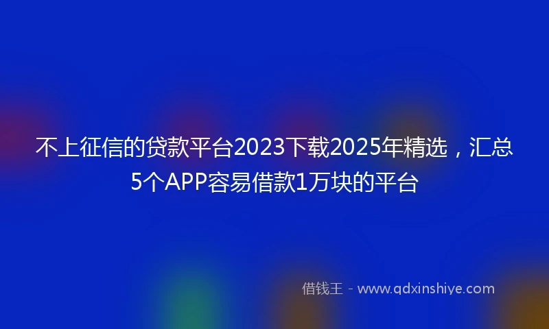 不上征信的贷款平台2023下载2025年精选，汇总5个APP容易借款1万块的平台