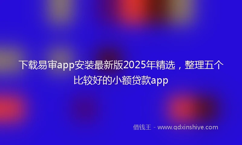 下载易审app安装最新版2025年精选，整理五个比较好的小额贷款app
